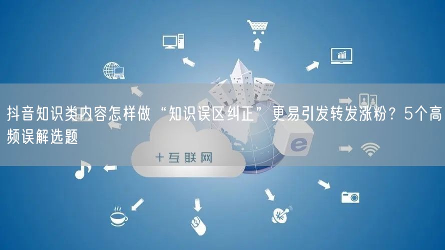 抖音知识类内容怎样做“知识误区纠正”更易引发转发涨粉?5个高频误解选题