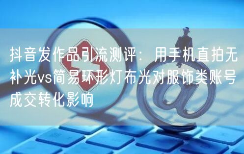抖音发作品引流测评：用手机直拍无补光vs简易环形灯布光对服饰类账号成交转化影响