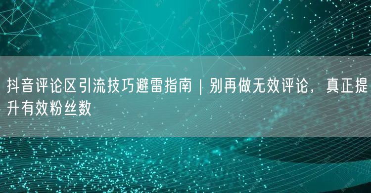 抖音评论区引流技巧避雷指南|别再做无效评论,真正提升有效粉丝数