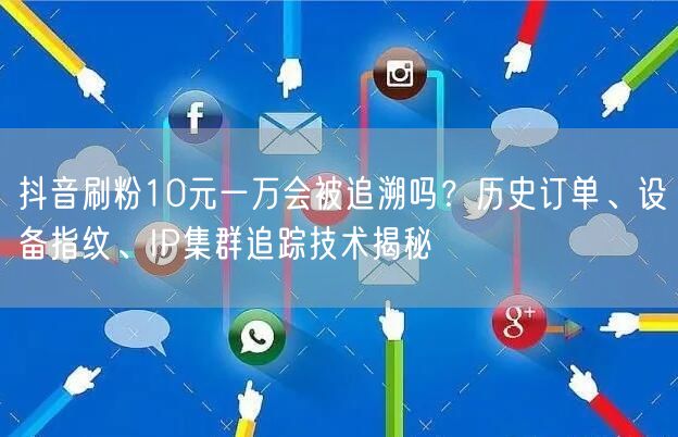 抖音刷粉10元一万会被追溯吗?历史订单、设备指纹、IP集群追踪技术揭秘