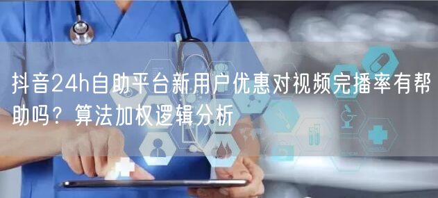 抖音24h自助平台新用户优惠对视频完播率有帮助吗?算法加权逻辑分析