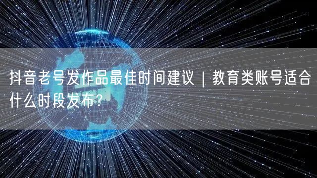 抖音老号发作品最佳时间建议｜教育类账号适合什么时段发布？