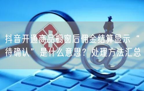 抖音开通商品橱窗后佣金结算显示“待确认”是什么意思？处理方法汇总