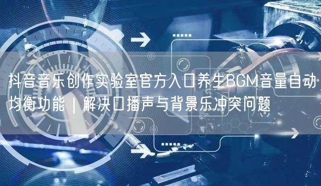抖音音乐创作实验室官方入口养生BGM音量自动均衡功能|解决口播声与背景乐冲突问题