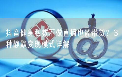 抖音健身私教不做直播也能带货?3种静默变现模式详解