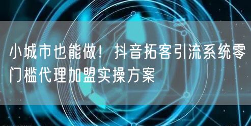 小城市也能做！抖音拓客引流系统零门槛代理加盟实操方案