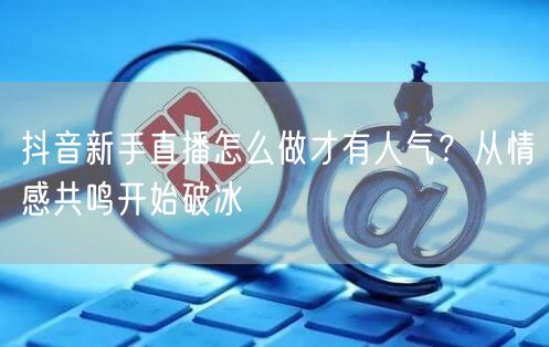 抖音新手直播怎么做才有人气？从情感共鸣开始破冰