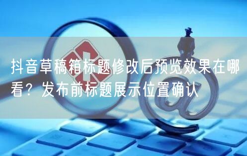 抖音草稿箱标题修改后预览效果在哪看?发布前标题展示位置确认