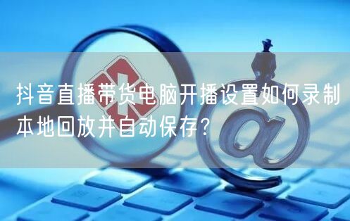 抖音直播带货电脑开播设置如何录制本地回放并自动保存?