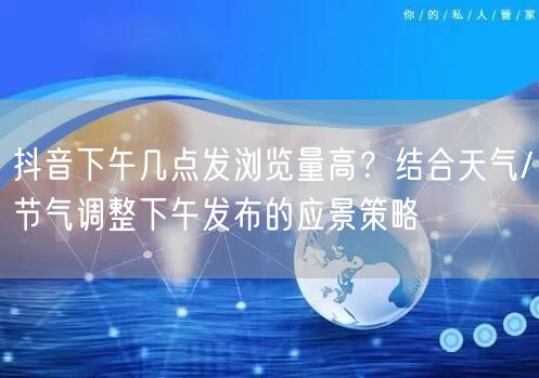 抖音下午几点发浏览量高？结合天气/节气调整下午发布的应景策略