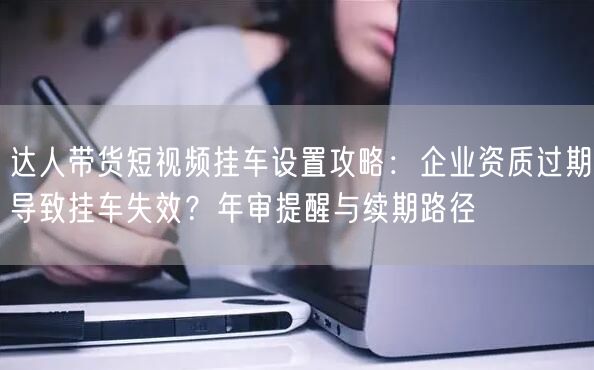 达人带货短视频挂车设置攻略:企业资质过期导致挂车失效?年审提醒与续期路径