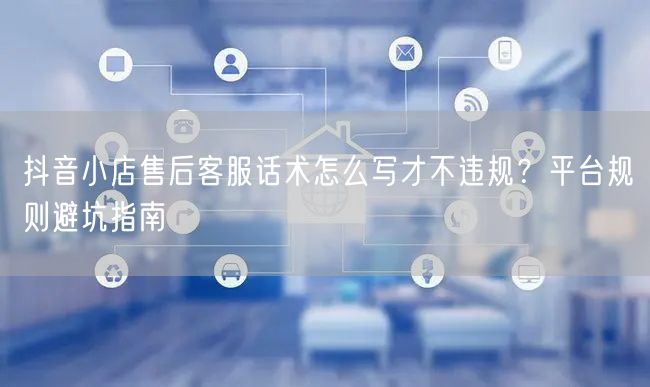 抖音小店售后客服话术怎么写才不违规?平台规则避坑指南