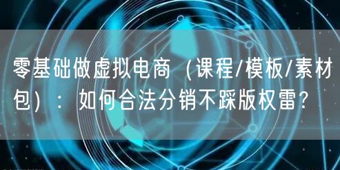 零基础做虚拟电商(课程/模板/素材包):如何合法分销不踩版权雷?