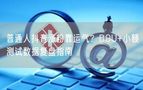 普通人抖音涨粉靠运气?DOU+小额测试数据复盘指南