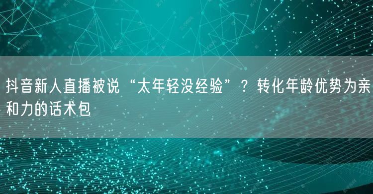 抖音新人直播被说“太年轻没经验”？转化年龄优势为亲和力的话术包