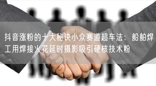 抖音涨粉的十大秘诀小众赛道超车法：船舶焊工用焊接火花延时摄影吸引硬核技术粉