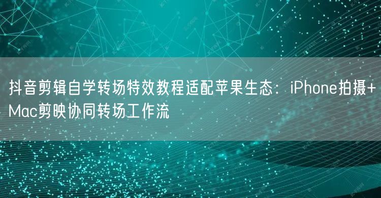 抖音剪辑自学转场特效教程适配苹果生态：iPhone拍摄+Mac剪映协同转场工作流