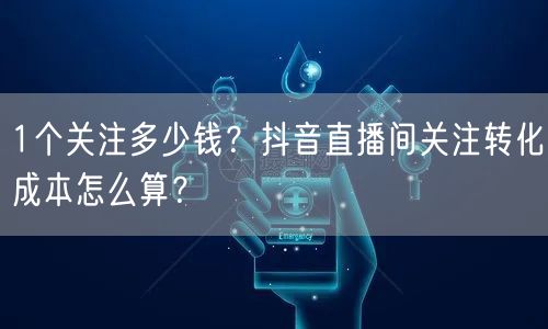 1个关注多少钱？抖音直播间关注转化成本怎么算？