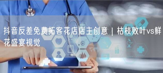 抖音反差免费拓客花店店主创意|枯枝败叶vs鲜花盛宴视觉