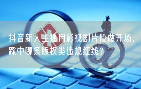 抖音新人主播用影视剧片段做开场,踩中哪条版权类违规红线?