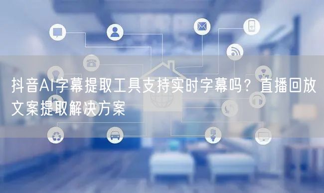 抖音AI字幕提取工具支持实时字幕吗?直播回放文案提取解决方案