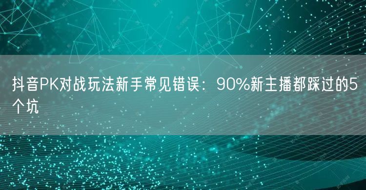 抖音PK对战玩法新手常见错误:90%新主播都踩过的5个坑