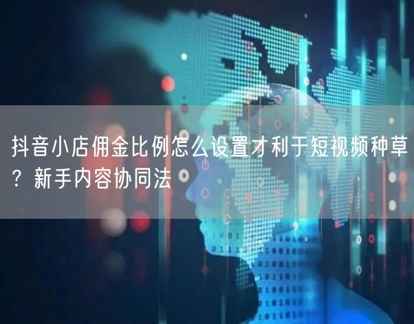 抖音小店佣金比例怎么设置才利于短视频种草？新手内容协同法