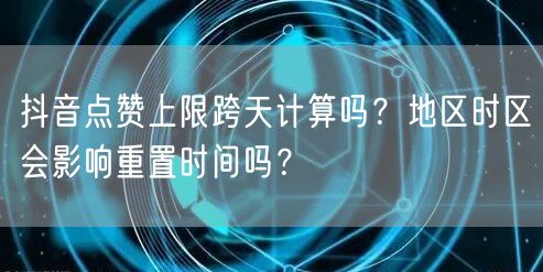 抖音点赞上限跨天计算吗？地区时区会影响重置时间吗？