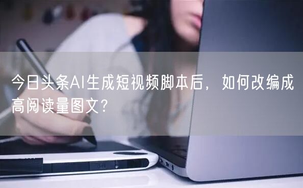 今日头条AI生成短视频脚本后,如何改编成高阅读量图文?