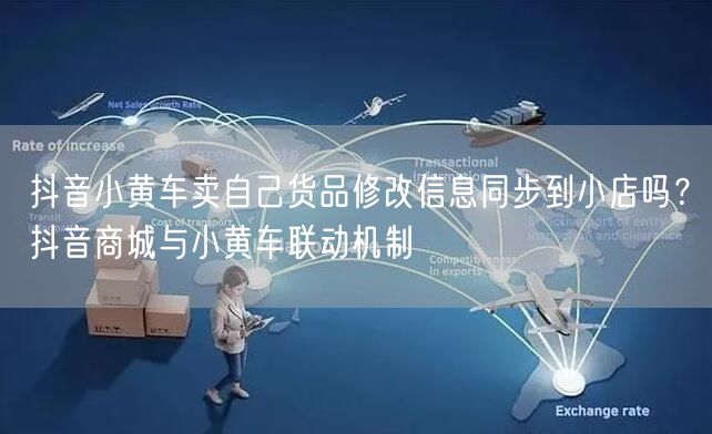 抖音小黄车卖自己货品修改信息同步到小店吗?抖音商城与小黄车联动机制