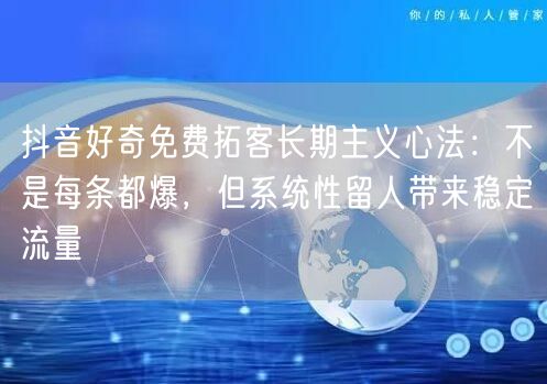 抖音好奇免费拓客长期主义心法:不是每条都爆,但系统性留人带来稳定流量