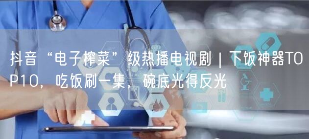 抖音“电子榨菜”级热播电视剧|下饭神器TOP10,吃饭刷一集,碗底光得反光