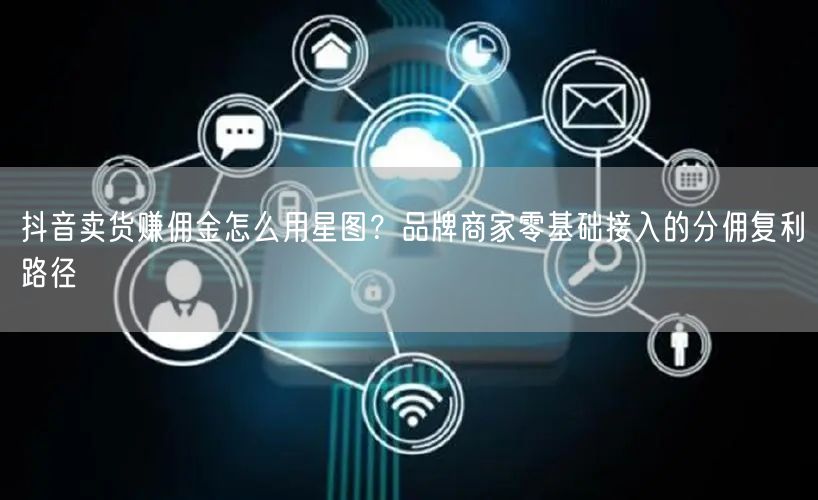 抖音卖货赚佣金怎么用星图?品牌商家零基础接入的分佣复利路径