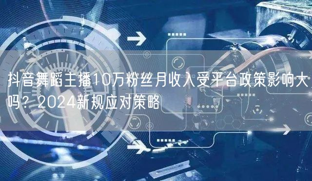 抖音舞蹈主播10万粉丝月收入受平台政策影响大吗?2024新规应对策略