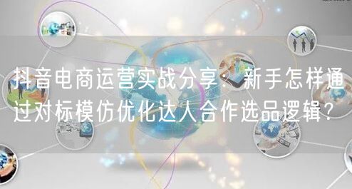抖音电商运营实战分享:新手怎样通过对标模仿优化达人合作选品逻辑?