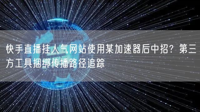 快手直播挂人气网站使用某加速器后中招?第三方工具捆绑传播路径追踪