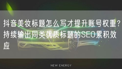 抖音美妆标题怎么写才提升账号权重?持续输出同类优质标题的SEO累积效应