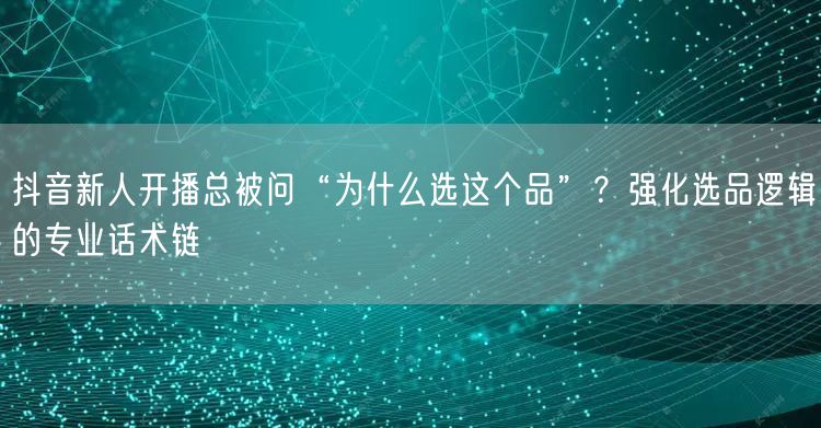 抖音新人开播总被问“为什么选这个品”?强化选品逻辑的专业话术链