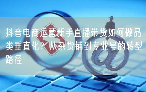 抖音电商运营新手直播带货如何做品类垂直化?从杂货铺到专业号的转型路径