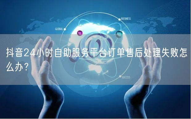 抖音24小时自助服务平台订单售后处理失败怎么办?