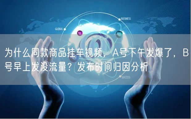 为什么同款商品挂车视频,A号下午发爆了,B号早上发没流量?发布时间归因分析