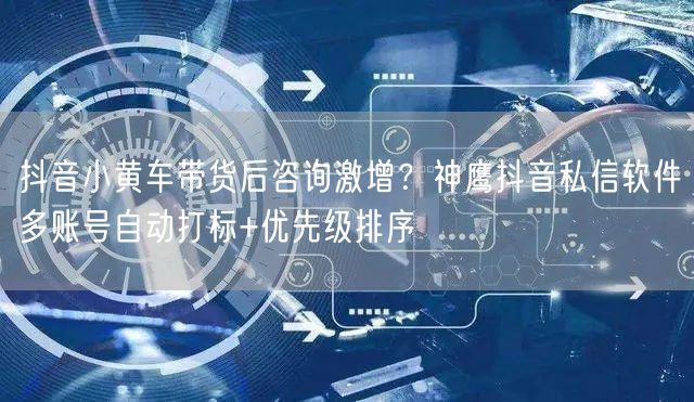 抖音小黄车带货后咨询激增?神鹰抖音私信软件多账号自动打标+优先级排序