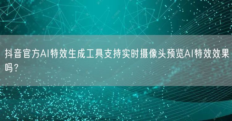 抖音官方AI特效生成工具支持实时摄像头预览AI特效效果吗?