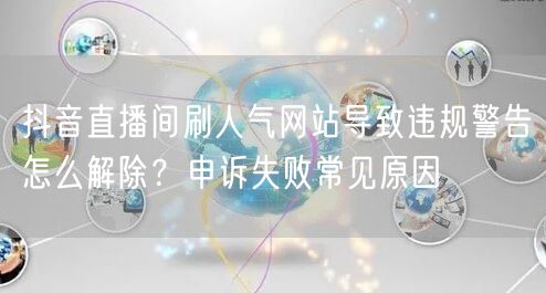 抖音直播间刷人气网站导致违规警告怎么解除?申诉失败常见原因