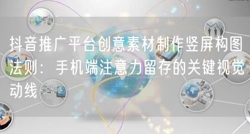 抖音推广平台创意素材制作竖屏构图法则：手机端注意力留存的关键视觉动线