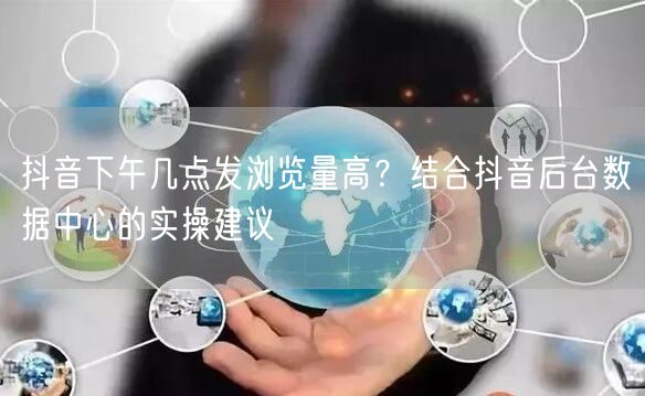 抖音下午几点发浏览量高？结合抖音后台数据中心的实操建议