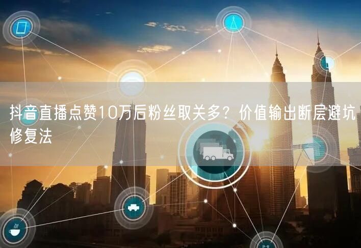 抖音直播点赞10万后粉丝取关多?价值输出断层避坑修复法