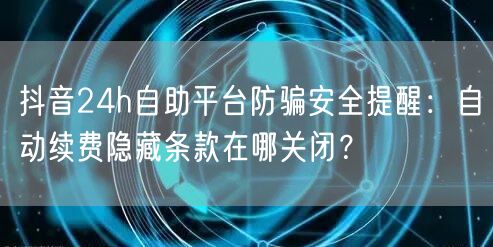 抖音24h自助平台防骗安全提醒：自动续费隐藏条款在哪关闭？