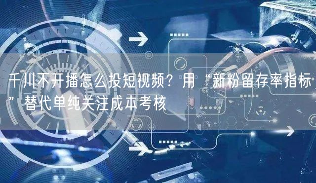 千川不开播怎么投短视频?用“新粉留存率指标”替代单纯关注成本考核