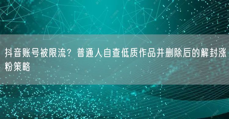 抖音账号被限流?普通人自查低质作品并删除后的解封涨粉策略